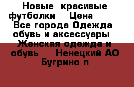 Новые, красивые футболки  › Цена ­ 550 - Все города Одежда, обувь и аксессуары » Женская одежда и обувь   . Ненецкий АО,Бугрино п.